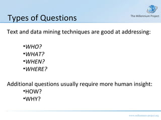 Text and data mining techniques are good at addressing: WHO? WHAT? WHEN? WHERE? Additional questions usually require more human insight: HOW? WHY? Types of Questions 