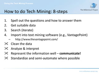 How to do Tech Mining: 8-steps Spell out the questions and how to answer them Get suitable data Search (iterate) Import into text mining software (e.g., VantagePoint) http://www.thevantagepoint.com/ Clean the data Analyze & interpret  Represent the information well –  communicate! Standardize and semi-automate where possible Doing the Tech Mining Process 