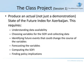 The Class Project  (Session 1) Produce an actual (not just a demonstration) State of the Future Index for Azerbaijan. This requires: Understanding data availability Choosing variables for the SOFI and collecting data Identifying future events that could change the course of the variables Forecasting the variables Computing the SOFI Finding policy implications 