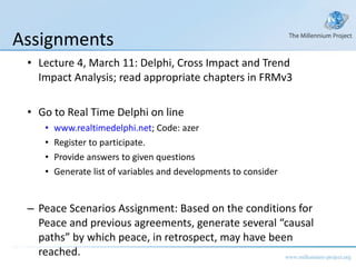 Assignments Lecture 4, March 11: Delphi, Cross Impact and Trend Impact Analysis; read appropriate chapters in FRMv3 Go to Real Time Delphi on line  www.realtimedelphi.net ; Code: azer Register to participate.  Provide answers to given questions Generate list of variables and developments to consider Peace Scenarios Assignment: Based on the conditions for Peace and previous agreements, generate several “causal paths” by which peace, in retrospect, may have been reached.  