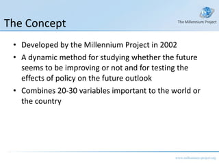 The Concept Developed by the Millennium Project in 2002 A dynamic method for studying whether the future seems to be improving or not and for testing the effects of policy on the future outlook Combines 20-30 variables important to the world or the country 