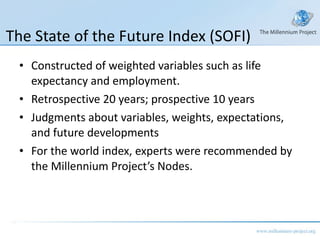 The State of the Future Index (SOFI) Constructed of weighted variables such as life expectancy and employment. Retrospective 20 years; prospective 10 years Judgments about variables, weights, expectations, and future developments For the world index, experts were recommended by the Millennium Project’s Nodes. 