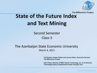 State of the Future Index  and Text Mining   Second Semester Class 3 The Azerbaijan State Economic University  March 4, 2011 Ted Gordon, Senior Fellow and Jerome Glenn, Executive Director,  The Millennium Project Alan Porter, Director of R&D, Search Technology, Inc. & Co-Director,  Technology Policy & Assessment Center Georgia Tech 