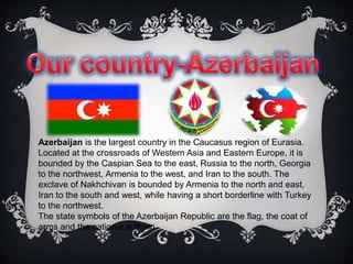 Azerbaijan is the largest country in the Caucasus region of Eurasia.
Located at the crossroads of Western Asia and Eastern Europe, it is
bounded by the Caspian Sea to the east, Russia to the north, Georgia
to the northwest, Armenia to the west, and Iran to the south. The
exclave of Nakhchivan is bounded by Armenia to the north and east,
Iran to the south and west, while having a short borderline with Turkey
to the northwest.
The state symbols of the Azerbaijan Republic are the flag, the coat of
arms and the national anthem.
 