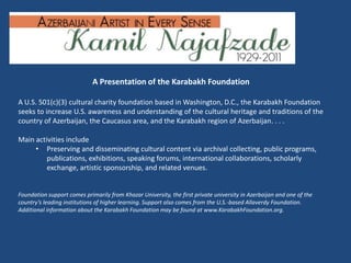 A Presentation of the Karabakh Foundation

A U.S. 501(c)(3) cultural charity foundation based in Washington, D.C., the Karabakh Foundation
seeks to increase U.S. awareness and understanding of the cultural heritage and traditions of the
country of Azerbaijan, the Caucasus area, and the Karabakh region of Azerbaijan. . . .

Main activities include
     • Preserving and disseminating cultural content via archival collecting, public programs,
         publications, exhibitions, speaking forums, international collaborations, scholarly
         exchange, artistic sponsorship, and related venues.


Foundation support comes primarily from Khazar University, the first private university in Azerbaijan and one of the
country’s leading institutions of higher learning. Support also comes from the U.S.-based Allaverdy Foundation.
Additional information about the Karabakh Foundation may be found at www.KarabakhFoundation.org.
 