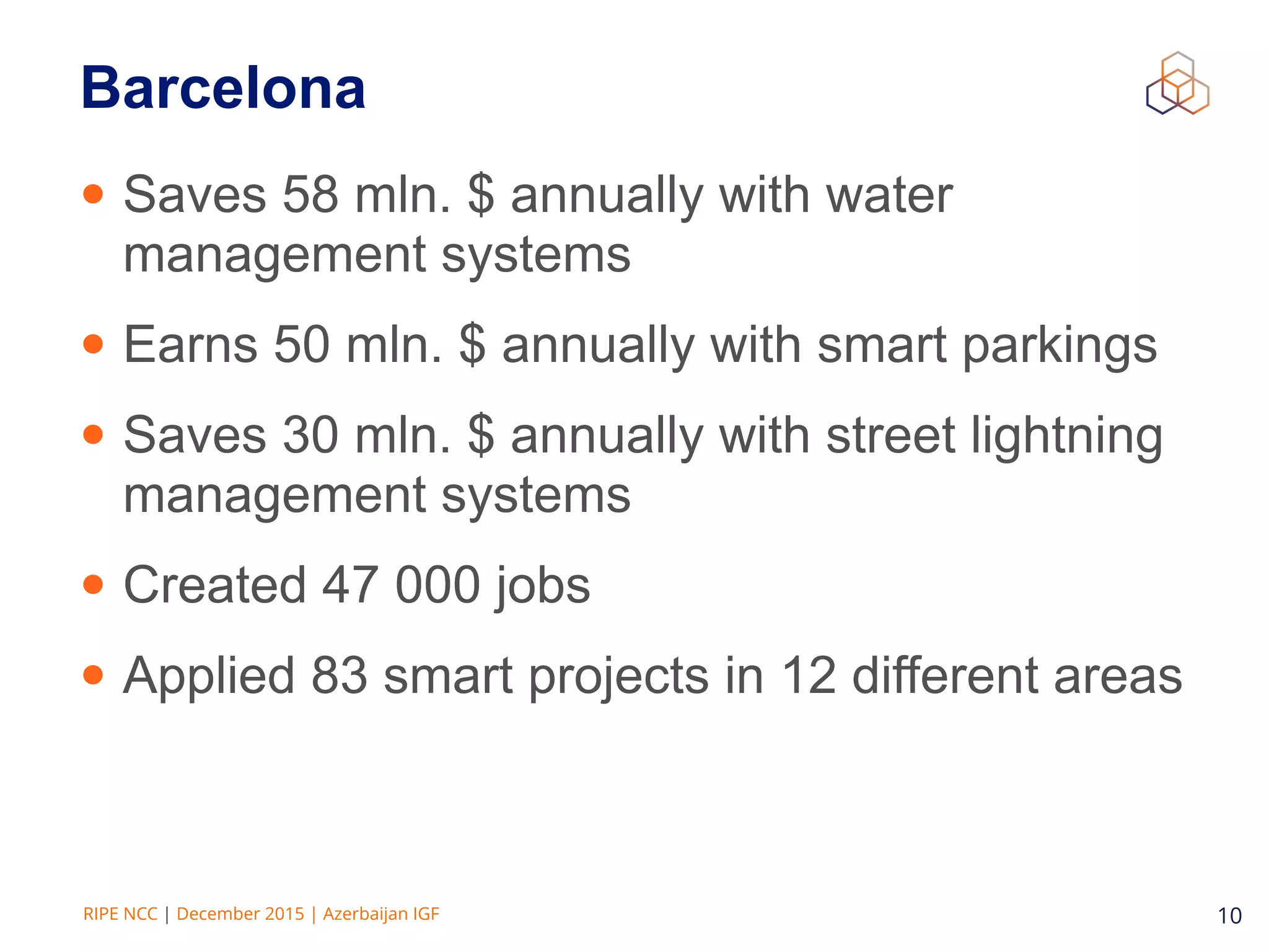 RIPE NCC | December 2015 | Azerbaijan IGF 10
Barcelona
• Saves 58 mln. $ annually with water
management systems
• Earns 50 mln. $ annually with smart parkings
• Saves 30 mln. $ annually with street lightning
management systems
• Created 47 000 jobs
• Applied 83 smart projects in 12 different areas
 