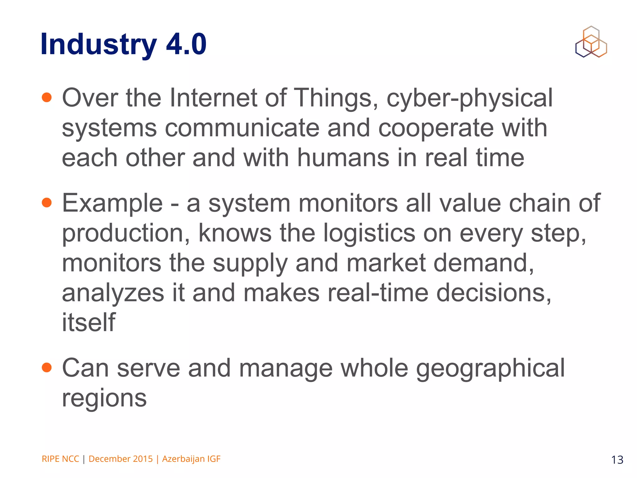 RIPE NCC | December 2015 | Azerbaijan IGF 13
Industry 4.0
• Over the Internet of Things, cyber-physical
systems communicate and cooperate with
each other and with humans in real time
• Example - a system monitors all value chain of
production, knows the logistics on every step,
monitors the supply and market demand,
analyzes it and makes real-time decisions,
itself
• Can serve and manage whole geographical
regions
 