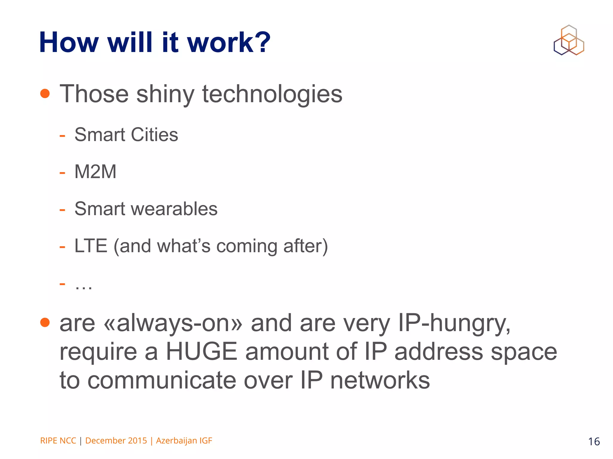 RIPE NCC | December 2015 | Azerbaijan IGF 16
How will it work?
• Those shiny technologies
- Smart Cities
- M2M
- Smart wearables
- LTE (and what’s coming after)
- …
• are «always-on» and are very IP-hungry,
require a HUGE amount of IP address space
to communicate over IP networks
 