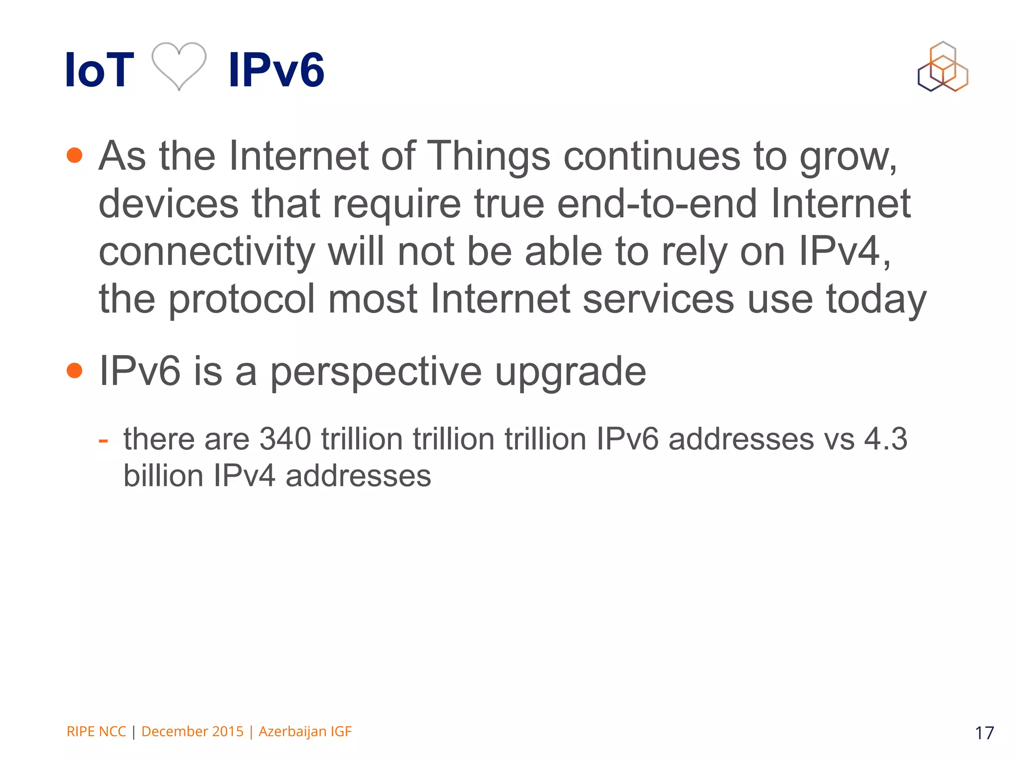 RIPE NCC | December 2015 | Azerbaijan IGF 17
IoT IPv6
• As the Internet of Things continues to grow,
devices that require true end-to-end Internet
connectivity will not be able to rely on IPv4,
the protocol most Internet services use today
• IPv6 is a perspective upgrade
- there are 340 trillion trillion trillion IPv6 addresses vs 4.3
billion IPv4 addresses
 