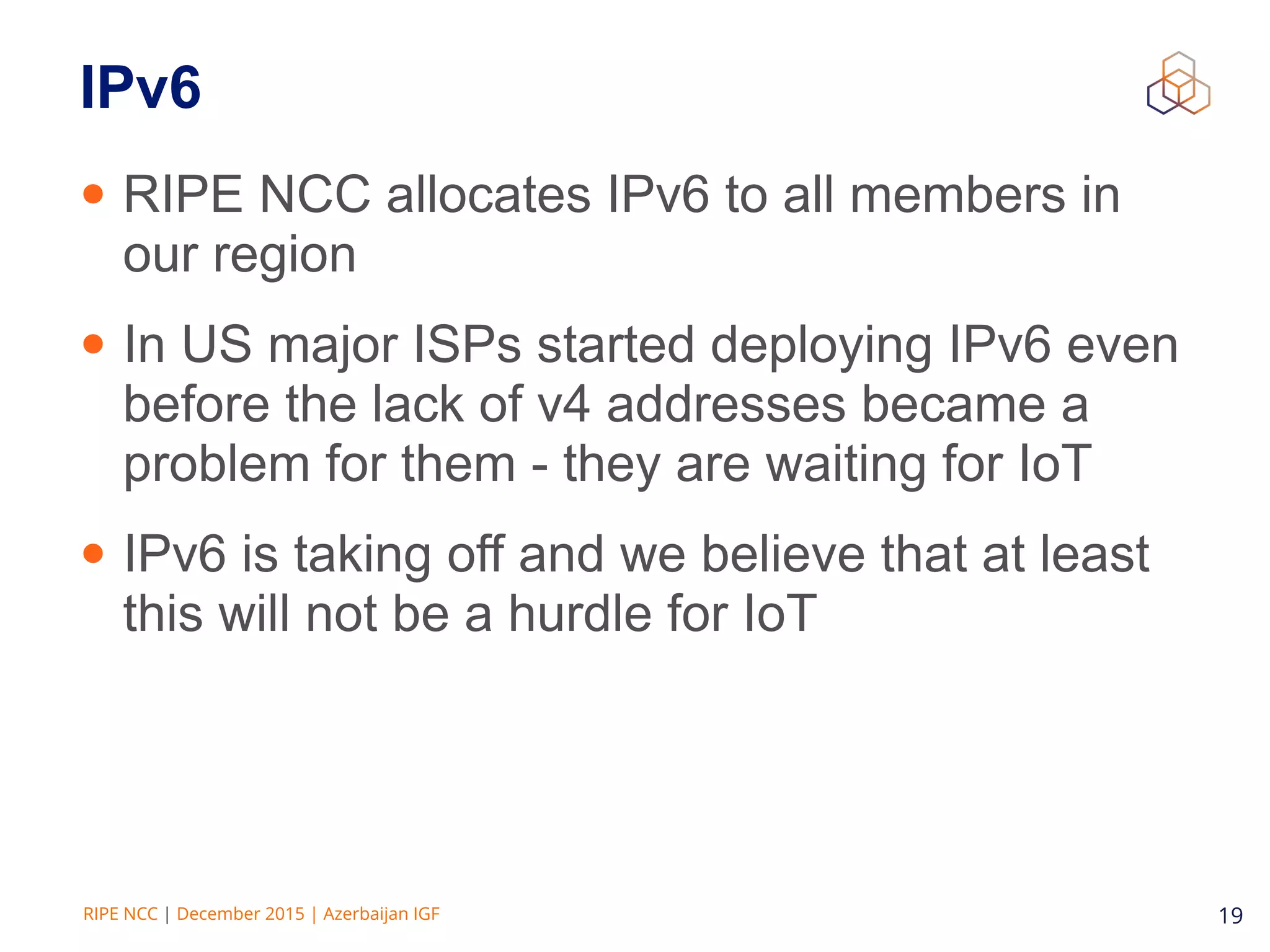 RIPE NCC | December 2015 | Azerbaijan IGF 19
IPv6
• RIPE NCC allocates IPv6 to all members in
our region
• In US major ISPs started deploying IPv6 even
before the lack of v4 addresses became a
problem for them - they are waiting for IoT
• IPv6 is taking off and we believe that at least
this will not be a hurdle for IoT
 