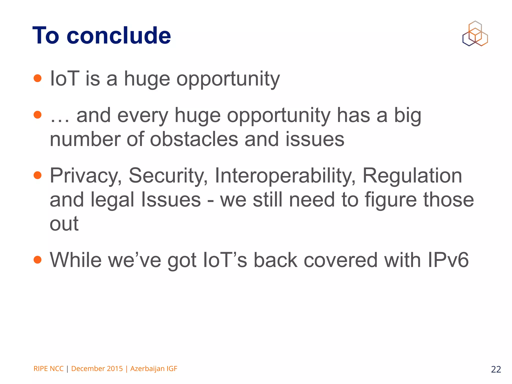 RIPE NCC | December 2015 | Azerbaijan IGF 22
To conclude
• IoT is a huge opportunity
• … and every huge opportunity has a big
number of obstacles and issues
• Privacy, Security, Interoperability, Regulation
and legal Issues - we still need to figure those
out
• While we’ve got IoT’s back covered with IPv6
 
