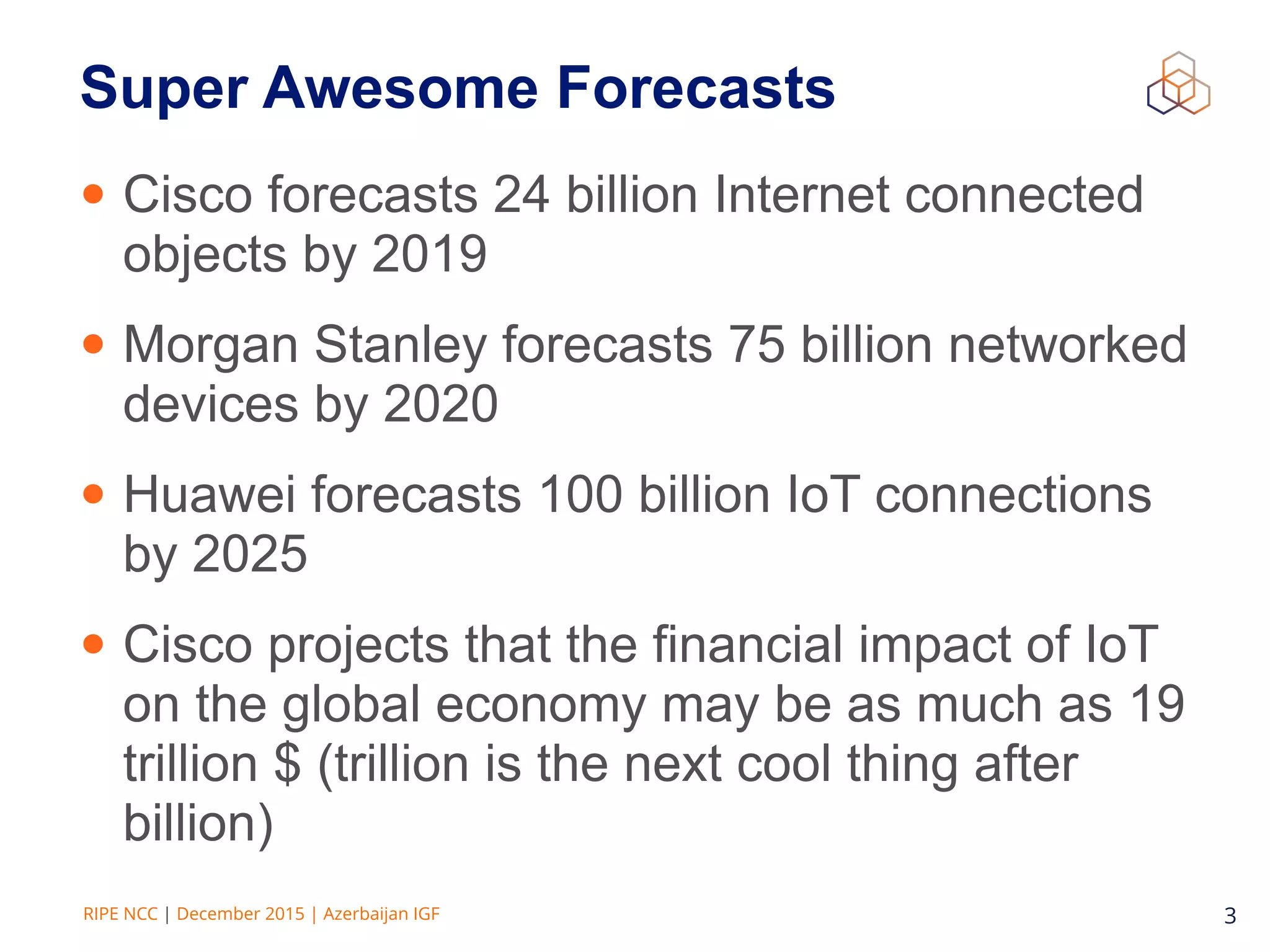 RIPE NCC | December 2015 | Azerbaijan IGF 3
Super Awesome Forecasts
• Cisco forecasts 24 billion Internet connected
objects by 2019
• Morgan Stanley forecasts 75 billion networked
devices by 2020
• Huawei forecasts 100 billion IoT connections
by 2025
• Cisco projects that the financial impact of IoT
on the global economy may be as much as 19
trillion $ (trillion is the next cool thing after
billion)
 