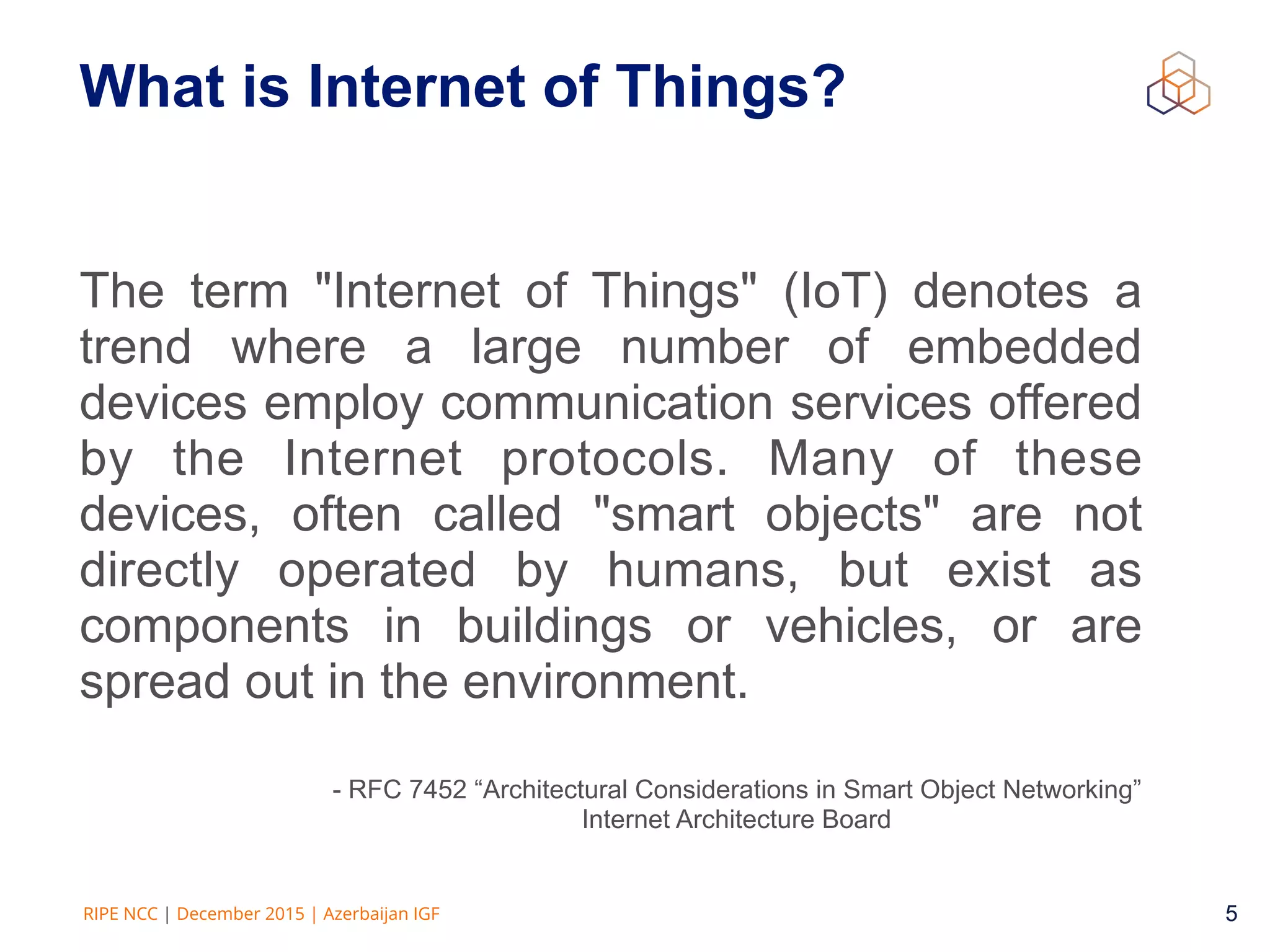 5RIPE NCC | December 2015 | Azerbaijan IGF 5
What is Internet of Things?
The term "Internet of Things" (IoT) denotes a
trend where a large number of embedded
devices employ communication services offered
by the Internet protocols. Many of these
devices, often called "smart objects" are not
directly operated by humans, but exist as
components in buildings or vehicles, or are
spread out in the environment.
- RFC 7452 “Architectural Considerations in Smart Object Networking” 
Internet Architecture Board
 