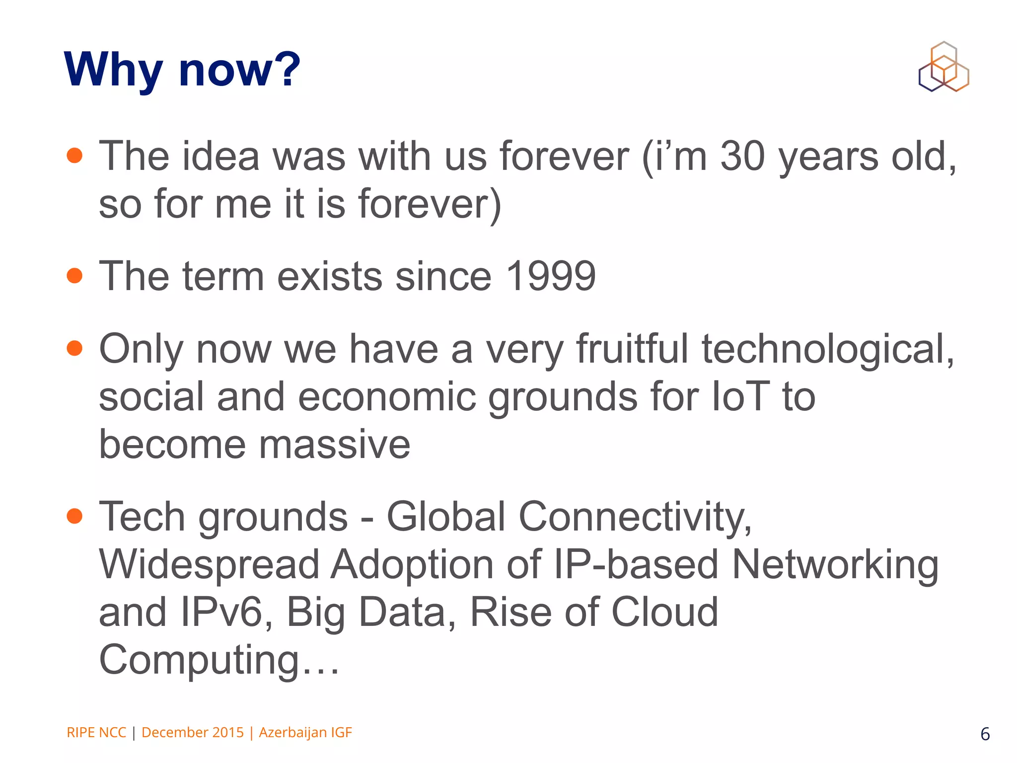 RIPE NCC | December 2015 | Azerbaijan IGF 6
• The idea was with us forever (i’m 30 years old,
so for me it is forever)
• The term exists since 1999
• Only now we have a very fruitful technological,
social and economic grounds for IoT to
become massive
• Tech grounds - Global Connectivity,
Widespread Adoption of IP-based Networking
and IPv6, Big Data, Rise of Cloud
Computing…
Why now?
 