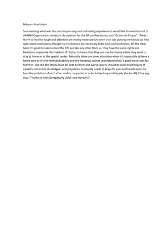 Maryam Azerbaijan
Summarizing what was the most impressing and motivating experiences I would like to mention visit to
ARAHM Organization, Network (Assosiation for the DP and handicaps) and “Graine de Cirque”. What I
learnt is that the laugh and attention are mostly more useful rather than just putting the handicaps into
specialized institutions, though the institutions are necessary to be built and worked on. On the other
hand it’s good to take in mind the DPs are like any other from us, they have the same rights and
freedoms, especially the freedom of choice. It means that they are free to choose either they want to
stay at home or at the special center. Naturally there are some situations when it’s impossible to have a
home care or it’s the mental disability and the handicap cannot understand what ‘s good what’s not for
him/her. But still the choice must be kept by them and world society should be built on principles of
equality not on the stereotypes and prejudices. Humanity needs to keep it’s eyes and hearts open, to
hear the problems of each other and to cooperate in order to live long and happily (ha-ha =D). Chox sag
olun! Thanks to AMSED especially Djilali and Myriam
 