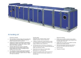 Air handling unit
    Standard Accessories;                                           Standard Series                                            Optional Accessories;
!   Filter Chambers; Chamber design which provides easy             Application Area: business centers, schools,           !   GONKA vapor humidifier, standard vapor cylinder,
    mounting and de-mounting in filters and filters with            hospitals, factories, hotels and restaurants.              immersion electrodes, stainless vapor distributor and
    different productivity levels on demand.                                                                                   microprocessor control unit.
                                                                !   8 different models which provide required humidity
!   Heating and Cooling Coils; Seamless cooper tubes. In            and temperature by conditioning air volume in the      !   Mufflers which are made up of coulisses to provide
    heating coils, 4 options: warm water, vapor, hot water,                                                                    required sound holding capacity.
                                                                    range of 3000m³/h and 100.000 m³/h.
    electrically heated; in cooling coils, 2 options: chilled
    water and DX (direct expansion).                            !   The framework which is formed by combination of        !   Plate heat exchanger or Heat recovery wheel for
!   Dampers; Rigid aluminum frame in multi airfoil                  aluminum frames, which are connected specially, with       recovery of the heat emitted with exhaust air.
    structure which is the least resistant against airflow.         plastic and aluminum comers.                           !   Electrical board.
    Rubber gaskets which reduce air leakage through
    blades to the minimum level.                                !   Boards which are made up of double skilled             !   Frequency Converter
                                                                    galvanized iron in a standard way.
!   Fans; Statically and dynamically balanced aspirators
    and ventilators in double inlet belt driven centrifugal     !   Polyurethane insulated panels, which are 30 mm in
    type. Forward curved fans in systems with low, medium           thickness, for thermal and acoustic insulation in a
    and high duct pressures,.                                       standard way.
 