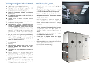 Packaged hygienic air conditioner Laminar flow air system
!   Highly efficient filtration of supply and extract air.                 !   HEPA filters which clean filtrated air before going into
!   Maximum function control: room temperature and                             operating room.
    relative humidity control throughout the year.
                                                                           !   Mounting situated in ceiling of the operating theatre in
!   Meeting fresh air that surgical operations require
                                                                               such a way that it should locate over operating table.
!   Quiet and non-vibrating operation that operating
    theatres require.                                                      !   Stainless steel air distribution box, Hepa filters, transparent
!   An independent system which is under direct control of                     air distributor (laminarizator) and pendant operating
    authorized health staff.
                                                                               table lighting connection.
!   Pressure control in aseptic and septic surgical
    operations.                                                            !   Easy maintenance and disinfection because of
!   Continuous control of room temperature and humidity.                       transparent air distributor's being pulled down. Operating
!   Quiet and non-vibrating operation.                                         theatre lighting system made up of airproof
!   Replacing the old installation in available places and                     construction.
    generally, because their sizes are small, occupying less               !   A laminar, vertical air flow from transparent air distributor
    room than any time before, however available air canal
                                                                               through operating table prevents turbulent air flow in
    and water installation could be, easy erection in any
    type of health institutions.                                               conventional air systems and offers a high level
                                                                               cleanliness class around the operating table during the
!   In fan part, one or two directly actuated highly static
                                                                               operati
    pressurized fans to provide required air volumetric flow
    rate even when filters are choked.                                     !   The system which remove particulates and microbes
!   Fans with inverter; St316 stainless steel fans which are                   from operation part due to laminar flow.
    used as a higher standard in respect to epoxy dyed
                                                                           !   Special design for operation theatres which require
    standard fans in terms of hygiene and endurance. With a
    view to achieving continuous speed control, inverter                       especially high level sterilization in accordance with DIN
    equipment in supply and extract fans.                                      1946.
!   Air Filters; F5 class filter in fresh air input and F9 class filters   !   Differential pressure sensors. Easy connection differential
    on the extract side.
                                                                               pressure sensors and leakage testing.
!   Dx battery;
                                                                           !   Easy installation to all kinds of ceilings.
!   Vapor humidifiers; Standard steam cylinder, dipping
    electrodes, stainless steam distributor and micro-
    process control.
!   Compressor; 1 or 2 Scroll Compressors according to the
    capacity.
!   Electrical Board; All of the elements required for the
    trouble-proof operation of master switch and device.
!   Micro-processor; AC micro-processor control of
    temperature and relative humidity over all of the
    operation and safety functions integrally (I) or rational-
    integrally (PI).
!   PCO2 micro-processor of device control and
    adjustment system which provides remote control
    terminal with erection inside the clean room.
 