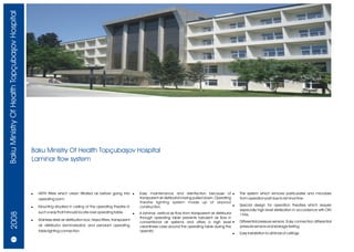Baku Ministry Of Health Topçubaþov Hospital




                                              Baku Ministry Of Health Topçubaþov Hospital
                                              Laminar flow system




                                              !   HEPA filters which clean filtrated air before going into !            Easy maintenance and disinfection because of !                    The system which remove particulates and microbes
                                                  operating room.                                                       transparent air distributor's being pulled down. Operating        from operation part due to laminar flow.
                                                                                                                        theatre lighting system made up of airproof
                                              !   Mounting situated in ceiling of the operating theatre in              construction.                                              !      Special design for operation theatres which require
                                                                                                                                                                                          especially high level sterilization in accordance with DIN
                                                  such a way that it should locate over operating table.
    2008




                                                                                                                    !   A laminar, vertical air flow from transparent air distributor     1946.
                                                                                                                        through operating table prevents turbulent air flow in
                                              !   Stainless steel air distribution box, Hepa filters, transparent                                                                         Differential pressure sensors. Easy connection differential
                                                                                                                        conventional air systems and offers a high level !
                                                  air distributor (laminarizator) and pendant operating                 cleanliness class around the operating table during the           pressure sensors and leakage testing.
                                                  table lighting connection.                                            operatic
                                                                                                                                                                                      !   Easy installation to all kinds of ceilings.
       18/19
 