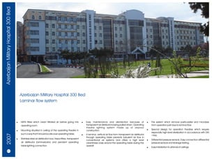 Azerbaijan Military Hospital 300 Bed




                                           Azerbaijan Military Hospital 300 Bed
                                           Laminar flow system



                                       !   HEPA filters which clean filtrated air before going into          !   Easy maintenance and disinfection because of                    !   The system which remove particulates and microbes
                                           operating room.                                                       transparent air distributor's being pulled down. Operating          from operation part due to laminar flow.
                                                                                                                 theatre lighting system made up of airproof
                                       !   Mounting situated in ceiling of the operating theatre in              construction.                                                   !   Special design for operation theatres which require
                                                                                                                                                                                     especially high level sterilization in accordance with DIN
                                           such a way that it should locate over operating table.
  2007




                                                                                                             !   A laminar, vertical air flow from transparent air distributor       1946.
                                                                                                                 through operating table prevents turbulent air flow in
                                       !   Stainless steel air distribution box, Hepa filters, transparent                                                                       !   Differential pressure sensors. Easy connection differential
                                                                                                                 conventional air systems and offers a high level
                                           air distributor (laminarizator) and pendant operating                 cleanliness class around the operating table during the             pressure sensors and leakage testing.
                                           table lighting connection.                                            operati
                                                                                                                                                                                 !   Easy installation to all kinds of ceilings.
     26/27
 