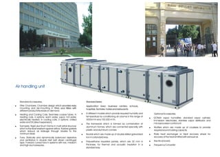 Air handling unit


    Standard Accessories;                                              Standard Series
!   Filter Chambers; Chamber design which provides easy                Application Area: business centers, schools,
    mounting and de-mounting in filters and filters with               hospitals, factories, hotels and restaurants.
    different productivity levels on demand.
!   Heating and Cooling Coils; Seamless cooper tubes. In           !   8 different models which provide required humidity and       Optional Accessories;
    heating coils, 4 options: warm water, vapor, hot water,            temperature by conditioning air volume in the range of
                                                                                                                                !   GONKA vapor humidifier, standard vapor cylinder,
    electrically heated; in cooling coils, 2 options: chilled          3000m³/h and 100.000 m³/h.                                   immersion electrodes, stainless vapor distributor and
    water and DX (direct expansion).                                                                                                microprocessor control unit.
                                                                   !   The framework which is formed by combination of
!   Dampers; Rigid aluminum frame in multi airfoil structure           aluminum frames, which are connected specially, with     !   Mufflers which are made up of coulisses to provide
    which is the least resistant against airflow. Rubber gaskets
                                                                       plastic and aluminum comers.                                 required sound holding capacity.
    which reduce air leakage through blades to the
    minimum level.                                                 !   Boards which are made up of double skilled galvanized    !   Plate heat exchanger or Heat recovery wheel for
!   Fans; Statically and dynamically balanced aspirators               iron in a standard way.                                      recovery of the heat emitted with exhaust air.
    and ventilators in double inlet belt driven centrifugal                                                                     !   Electrical board.
    type. Forward curved fans in systems with low, medium          !   Polyurethane insulated panels, which are 30 mm in
    and high duct pressures,.                                          thickness, for thermal and acoustic insulation in a      !   Frequency Converter
                                                                       standard way.
 