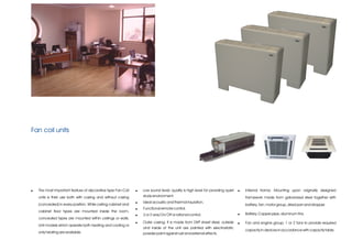 Fan coil units




!   The most important feature of decorative type Fan-Coil     !   Low sound level; quality is high level for providing quiet   !   Internal frame; Mounting upon originally designed
    units is their use both with casing and without casing         study environment.                                               framework made from galvanized steel together with
                                                               !   Ideal acoustic and thermal insulation.
    (concealed) in every position. While ceiling cabinet and                                                                        battery, fan, motor group, dried pan and dropper.
                                                               !   Functional remote control.
    cabinet floor types are mounted inside the room,
                                                               !   2 or 3-way On/ Off or rational control.                      !   Battery; Copper pipe, aluminum fins.
    concealed types are mounted within ceilings or walls.
                                                               !   Outer casing; It is made from DKP sheet steel, outside       !   Fan and engine group; 1 or 2 fans to provide required
    Unit models which operate both heating and cooling or
                                                                   and inside of the unit are painted with electrostatic
                                                                                                                                    capacity in devices in accordance with capacity table.
    only heating are available.                                    powder paint against rust and external effects.
 