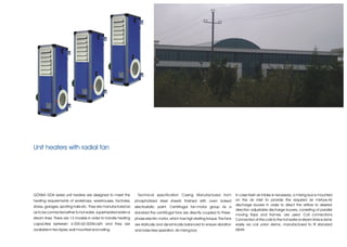 Unit heaters with radial fan




GÖNKA GDA series unit heaters are designed to meet the           Technical specification Casing Manufactured from                In case fresh air intake is necessary, a mixing box is mounted
heating requirements of workshops, warehouses, factories,       phosphatized steel sheets finished with oven baked               on the air inlet to provide the required air mixture.Air
stores, garages, sporting halls etc. They are manufactured so                                                                    discharge louvers In order to direct the airflow to desired
                                                                electrostatic paint. Centrifugal fan-motor group As a
                                                                                                                                 direction adjustable discharge louvers, consisting of parallel
as to be connected either to hot water, superheated water or    standard the centrifugal fans are directly coupled to three-
                                                                                                                                 moving flaps and frames, are used. Coil connections
steam lines. There are 13 models in order to handle heating     phase electric motor, which has high starting torque. The fans   Connection of the coils to the hot water or steam lines is done
capacities between 4.000-60.000Kcal/h and they are              are statically and dynamically balanced to ensure vibration      easily via coil union stems, manufactured to fit standard
available in two types; wall mounted and ceiling.               and noise free operation. Air mixing box                         pipes
 