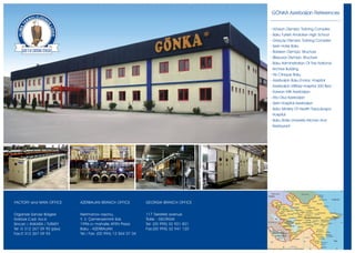 GÖNKA Azerbaijan References


                                                                                           - Hövsan Olympic Training Complex
                                                                                           - Baku Turkish Anatolian High School
                                                                                           - Göyçay Olympic Training Complex
                                                                                           - Serin Hotel Baku
                                                                                           - Balaken Olympic Structure
                                                                                           - BÝlesuvar Olympic Structure
                                                                                           - Baku Administration Of The National
                                                                                            Archive Building
                                                                                           - Hb Clinique Baku
                                                                                           - Azerbaijan Baku Endos. Hospital
                                                                                           - Azerbaijan Military Hospital 300 Bed
                                                                                           - Karwan Mtk Azerbaijan
                                                                                           - Ata Okul Azerbaijan
                                                                                           - Serin Hospital Azerbaijan
                                                                                           - Baku Ministry Of Health Topçubaþov
                                                                                            Hospital
                                                                                           - Baku State University Kitchen And
                                                                                            Restaurant




FACTORY and MAIN OFFICE      AZERBAIJAN BRANCH OFFICE           GEORGIA BRANCH OFFICE


Organize Sanayi Bölgesi      Nerimanov rayonu,                  117 Tsereteli avenue
Göktürk C ad. N o:6          Y. V. Çemenzeminli Sok.            Tbilisi - GEORGIA
Sincan / ANKARA / TURKEY     1996-cý mahalle AFEN Plaza         Tel: (00 995) 32 921 821
Tel :0 312 267 09 90 (pbx)   Baku - AZERBAIJAN                  Fax:(00 995) 32 941 120
Fax:0 312 267 09 93          Tel / Fax: (00 994) 12 564 07 04
 