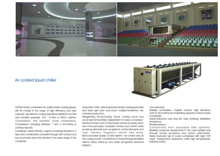 Air cooled liquid chiller




GONKA Screw compressor air cooled water cooling groups,         Evaporator; Shell- tube evaporator whose cooling liquid side           Low noise level.
with its models in the range of high efficiency and high        and water side have one-circuit, multiple transitional, two            Multiple compressor, multiple cyclical, high efficiency.
capacity, are ideal for cooling operations related to comfort   mirrored construction.                                                 %25-%100 continuous modulating capacity control in every
                                                                Refrigerating Circuit;Cooling Circuit; Cooling circuit and             compressor.
and industrial purposes. R22 , R134a or R407c options.
                                                                circuit elements entirely independent for every compressor.            Hardconstruction and long life. Easy handling, installation
Compressors; Half hermetic screw compressors.                                                                                          and service.
                                                                Electrical Screen and Control Board; board including switch
Compressors changing between 1 and 4 according to                                                                                      Effortless service.
                                                                and micro-processor controlled module and control cards
cooling capacity.                                                                                                                      Compatible with available BMS systems.
                                                                as well as elements such as systemic control elements and              Meeting consumer requirements in the most suitable way
Condenser; Highly efficient, original condenser situated in V
                                                                f u s e , t h e r m i c m a g n e t i c s w i t c h a n d r e l a y.   through broad accessory and option alternatives.
type and condensation provided through 900 cyclical and
                                                                Micro-processor based Control System; Full control over all            Newly improved use of screw compressor with high COP
low sound level axial fans situated in the open edge of the     the cooling circuits. Connections on board through simplified          value. Trouble-proof operations under high temperatures.
condenser.                                                      device failure follow-up and easily recognized electrical              Rational control.
                                                                diagram.
 