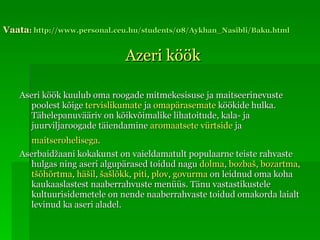 Vaata :  http ://www.personal.ceu.hu/students/08/Aykhan_Nasibli/Baku.html Azeri köök Aseri köök kuulub oma roogade mitmekesisuse ja maitseerinevuste poolest kõige  tervislikumate  ja  omapärasemate  köökide hulka. Tähelepanuvääriv on kõikvõimalike lihatoitude, kala- ja juurviljaroogade täiendamine  aromaatsete vürtside  ja  maitserohelisega .   Aserbaidžaani kokakunst on vaieldamatult populaarne teiste rahvaste hulgas ning aseri algupärased toidud nagu  dolma ,  bozbaš ,  bozartma ,  tšõhõrtma ,  häšil ,  šašlõkk ,  piti ,  plov ,  govurma  on leidnud oma koha kaukaaslastest naaberrahvuste menüüs. Tänu vastastikustele kultuurisidemetele on nende naaberrahvaste toidud omakorda laialt levinud ka aseri aladel.  