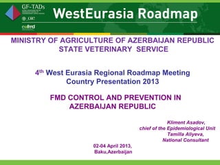 MINISTRY OF AGRICULTURE OF AZERBAIJAN REPUBLIC
           STATE VETERINARY SERVICE


     4th West Eurasia Regional Roadmap Meeting
              Country Presentation 2013

        FMD CONTROL AND PREVENTION IN
            AZERBAIJAN REPUBLIC

                                                     Kliment Asadov,
                                        chief of the Epidemiological Unit
                                                     Tamilla Aliyeva,
                                                   National Consultant
                    02-04 April 2013,
                    Baku,Azerbaijan
 