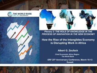 Albert G. Zeufack
Chief Economist, Africa Region
The World Bank
Plenary 2: THE ROLE OF KNOWLEDGE IN THE
PROCESS OF INNOVATION IN THE NEW ECONOMY
How the Rise of the Intangibles Economy
is Disrupting Work in Africa
ERF 25th Anniversary Conference, March 10-13
Kuwait
 