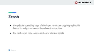 @altoros
Zcash
● the private spending keys of the input notes are cryptographically
linked to a signature over the whole transaction
● for each input note, a revealed commitment exists
 