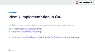 @altoros
Idemix implementation in Go.
//1. The prover creates keys and credential request to the issuer.
sk := idemix.RandModOrder(rng)
ni := idemix.RandModOrder(rng)
m := idemix.NewCredRequest(sk, idemix.BigToBytes(ni), key.Ipk, rng)
 