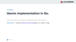 @altoros
Idemix implementation in Go.
//2. The issuer creates credentials for the prover.
cred, err := idemix.NewCredential(key, m, attrs, rng)
 