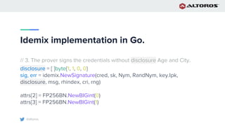 @altoros
Idemix implementation in Go.
// 3. The prover signs the credentials without disclosure Age and City.
disclosure = [ ]byte{1, 1, 0, 0}
sig, err = idemix.NewSignature(cred, sk, Nym, RandNym, key.Ipk,
disclosure, msg, rhindex, cri, rng)
attrs[2] = FP256BN.NewBIGint(0)
attrs[3] = FP256BN.NewBIGint(1)
 