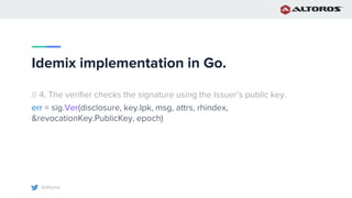 @altoros
Idemix implementation in Go.
// 4. The verifier checks the signature using the Issuer’s public key.
err = sig.Ver(disclosure, key.Ipk, msg, attrs, rhindex,
&revocationKey.PublicKey, epoch)
 
