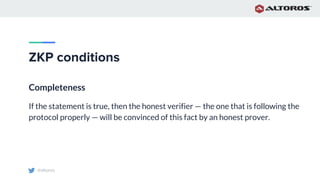 @altoros
ZKP conditions
Completeness
If the statement is true, then the honest verifier — the one that is following the
protocol properly — will be convinced of this fact by an honest prover.
 