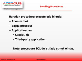http://www.azeroug.org
12/
Invoking Procedures
Şənbə, 14 Sentyabr 2013
Haradan proceduru execute ede bilersiz:
– Anonim blok
– Başqa procedur
– Applicationdan
• Oracle Job
• Third-party application
Note: proceduru SQL de istifade etmek olmaz.
Sadıgov Xəyyam
 