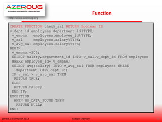 http://www.azeroug.org
15/
Function
Şənbə, 14 Sentyabr 2013 Sadıgov Xəyyam
CREATE FUNCTION check_sal RETURN Boolean IS
v_dept_id employees.department_id%TYPE;
v_empno employees.employee_id%TYPE;
v_sal employees.salary%TYPE;
v_avg_sal employees.salary%TYPE;
BEGIN
v_empno:=205;
SELECT salary,department_id INTO v_sal,v_dept_id FROM employees
WHERE employee_id= v_empno;
SELECT avg(salary) INTO v_avg_sal FROM employees WHERE
department_id=v_dept_id;
IF v_sal > v_avg_sal THEN
RETURN TRUE;
ELSE
RETURN FALSE;
END IF;
EXCEPTION
WHEN NO_DATA_FOUND THEN
RETURN NULL;
END;
 