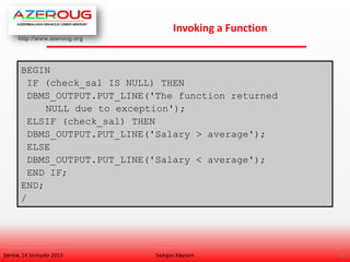 http://www.azeroug.org
16/
Invoking a Function
Şənbə, 14 Sentyabr 2013 Sadıgov Xəyyam
BEGIN
IF (check_sal IS NULL) THEN
DBMS_OUTPUT.PUT_LINE('The function returned
NULL due to exception');
ELSIF (check_sal) THEN
DBMS_OUTPUT.PUT_LINE('Salary > average');
ELSE
DBMS_OUTPUT.PUT_LINE('Salary < average');
END IF;
END;
/
 