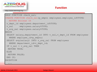 http://www.azeroug.org
17/
Function
Şənbə, 14 Sentyabr 2013 Sadıgov Xəyyam
DROP FUNCTION check_sal;
CREATE FUNCTION check_sal(p_empno employees.employee_id%TYPE)
RETURN Boolean IS
v_dept_id employees.department_id%TYPE;
v_sal employees.salary%TYPE;
v_avg_sal employees.salary%TYPE;
BEGIN
SELECT salary,department_id INTO v_sal,v_dept_id FROM employees
WHERE employee_id=p_empno;
SELECT avg(salary) INTO v_avg_sal FROM employees
WHERE department_id=v_dept_id;
IF v_sal > v_avg_sal THEN
RETURN TRUE;
ELSE
RETURN FALSE;
END IF;
EXCEPTION
...
 