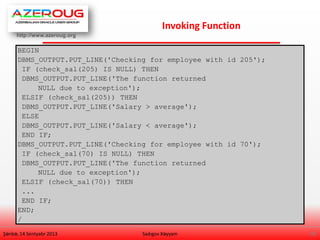 http://www.azeroug.org
18/
Invoking Function
Şənbə, 14 Sentyabr 2013 Sadıgov Xəyyam
BEGIN
DBMS_OUTPUT.PUT_LINE('Checking for employee with id 205');
IF (check_sal(205) IS NULL) THEN
DBMS_OUTPUT.PUT_LINE('The function returned
NULL due to exception');
ELSIF (check_sal(205)) THEN
DBMS_OUTPUT.PUT_LINE('Salary > average');
ELSE
DBMS_OUTPUT.PUT_LINE('Salary < average');
END IF;
DBMS_OUTPUT.PUT_LINE('Checking for employee with id 70');
IF (check_sal(70) IS NULL) THEN
DBMS_OUTPUT.PUT_LINE('The function returned
NULL due to exception');
ELSIF (check_sal(70)) THEN
...
END IF;
END;
/
 
