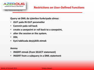 http://www.azeroug.org
19/
Restrictions on User-Defined Functions
Şənbə, 14 Sentyabr 2013
Query və DML da işlənilen funkciyada olmaz:
• OUT yada IN OUT parametler
• Commit yada roll back
• create a savepoint or roll back to a savepoint,
• alter the session or the system.
• DDL
• Eyni tablicada deyişiklik etmek
Amma
• INSERT etmek (from SELECT statement)
• INSERT from a subquery in a DML statement
Sadıgov Xəyyam
 