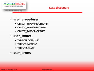 http://www.azeroug.org
28/
Data dictionary
Şənbə, 14 Sentyabr 2013
• user_procedures
• OBJECT_TYPE=‘PROCEDURE’
• OBJECT_TYPE=‘FUNCTION’
• OBJECT_TYPE=‘PACKAGE’
• user_source
• TYPE=‘PROCEDURE’
• TYPE=‘FUNCTION’
• TYPE=‘PACKAGE’
• user_errors
Sadıgov Xəyyam
 