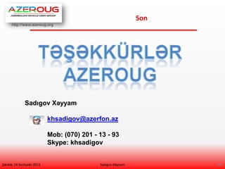 http://www.azeroug.org
30/
Son
Şənbə, 14 Sentyabr 2013 Sadıgov Xəyyam
Sadıgov Xəyyam
khsadigov@azerfon.az
Mob: (070) 201 - 13 - 93
Skype: khsadigov
 