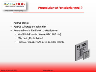 http://www.azeroug.org
4/
Procedurlar və Functionlar nədi ?
Şənbə, 14 Sentyabr 2013
– PL/SQL bloklar
– PL/SQL subprogram adlanırlar
– Anonym bloklar kimi blok strukturları var
• Könüllü deklarativ bölmə (DECLARE -siz)
• Məcburi işləyən bölmə
• Istisnalar idarə etmək ücün könüllü bölmə
Sadıgov Xəyyam
 