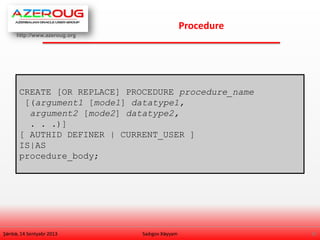 http://www.azeroug.org
8/
Procedure
Şənbə, 14 Sentyabr 2013 Sadıgov Xəyyam
CREATE [OR REPLACE] PROCEDURE procedure_name
[(argument1 [mode1] datatype1,
argument2 [mode2] datatype2,
. . .)]
[ AUTHID DEFINER | CURRENT_USER ]
IS|AS
procedure_body;
 