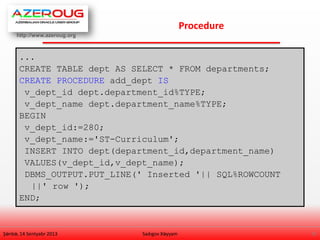 http://www.azeroug.org
9/
Procedure
Şənbə, 14 Sentyabr 2013 Sadıgov Xəyyam
...
CREATE TABLE dept AS SELECT * FROM departments;
CREATE PROCEDURE add_dept IS
v_dept_id dept.department_id%TYPE;
v_dept_name dept.department_name%TYPE;
BEGIN
v_dept_id:=280;
v_dept_name:='ST-Curriculum';
INSERT INTO dept(department_id,department_name)
VALUES(v_dept_id,v_dept_name);
DBMS_OUTPUT.PUT_LINE(' Inserted '|| SQL%ROWCOUNT
||' row ');
END;
 
