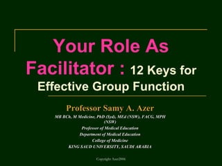 Copyright Azer2006
Your Role As
Facilitator : 12 Keys for
Effective Group Function
Professor Samy A. Azer
MB BCh, M Medicine, PhD (Syd), MEd (NSW), FACG, MPH
(NSW)
Professor of Medical Education
Department of Medical Education
College of Medicine
KING SAUD UNIVERSITY, SAUDI ARABIA
 