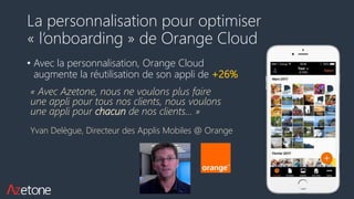 La personnalisation pour optimiser
« l’onboarding » de Orange Cloud
• Avec la personnalisation, Orange Cloud
augmente la réutilisation de son appli de +26%
« Avec Azetone, nous ne voulons plus faire
une appli pour tous nos clients, nous voulons
une appli pour chacun de nos clients… »
Yvan Delègue, Directeur des Applis Mobiles @ Orange
 